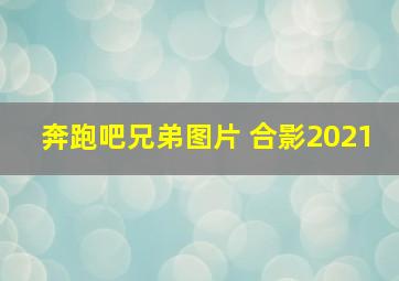 奔跑吧兄弟图片 合影2021